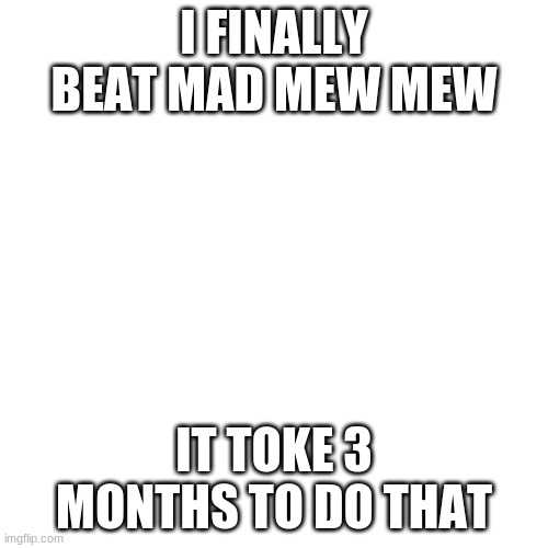 YES!!!!!!!!!!!!!!!!!!!!!!!!!!!!!!!!! | I FINALLY BEAT MAD MEW MEW; IT TOKE 3 MONTHS TO DO THAT | image tagged in memes,blank transparent square | made w/ Imgflip meme maker