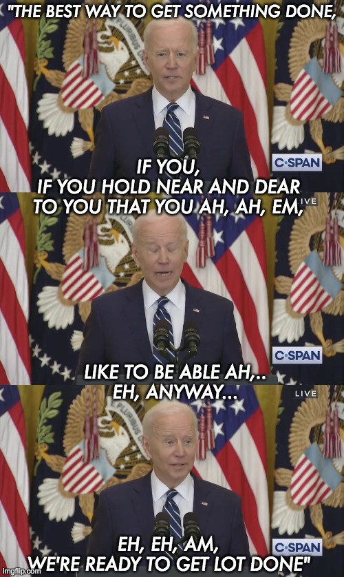 Joey Chiden on how to get lot done. | "THE BEST WAY TO GET SOMETHING DONE, IF YOU,
IF YOU HOLD NEAR AND DEAR
TO YOU THAT YOU AH, AH, EM, LIKE TO BE ABLE AH,..
EH, ANYWAY... EH, EH, AM,
WE'RE READY TO GET LOT DONE" | image tagged in joe biden,dementia,mental illness | made w/ Imgflip meme maker