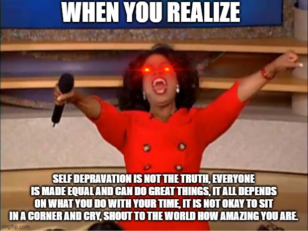 Oprah You Get A | WHEN YOU REALIZE; SELF DEPRAVATION IS NOT THE TRUTH, EVERYONE IS MADE EQUAL AND CAN DO GREAT THINGS, IT ALL DEPENDS ON WHAT YOU DO WITH YOUR TIME, IT IS NOT OKAY TO SIT IN A CORNER AND CRY, SHOUT TO THE WORLD HOW AMAZING YOU ARE. | image tagged in memes,oprah you get a | made w/ Imgflip meme maker