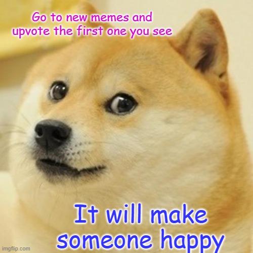 Doge | Go to new memes and
upvote the first one you see; It will make someone happy | image tagged in memes,doge | made w/ Imgflip meme maker