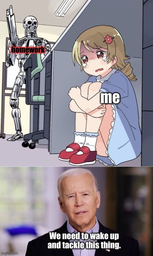 It's true, right? | homework; me; We need to wake up and tackle this thing. | image tagged in anime girl hiding from terminator,joe biden 2020,lol,school,homework,uh oh | made w/ Imgflip meme maker