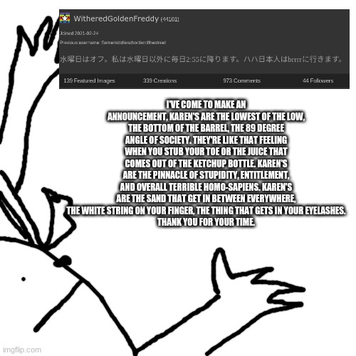 I'VE COME TO MAKE AN ANNOUNCEMENT, KAREN'S ARE THE LOWEST OF THE LOW, THE BOTTOM OF THE BARREL, THE 89 DEGREE ANGLE OF SOCIETY. THEY'RE LIKE THAT FEELING WHEN YOU STUB YOUR TOE OR THE JUICE THAT COMES OUT OF THE KETCHUP BOTTLE. KAREN'S ARE THE PINNACLE OF STUPIDITY, ENTITLEMENT, AND OVERALL TERRIBLE HOMO-SAPIENS. KAREN'S ARE THE SAND THAT GET IN BETWEEN EVERYWHERE, THE WHITE STRING ON YOUR FINGER, THE THING THAT GETS IN YOUR EYELASHES.
THANK YOU FOR YOUR TIME. | made w/ Imgflip meme maker