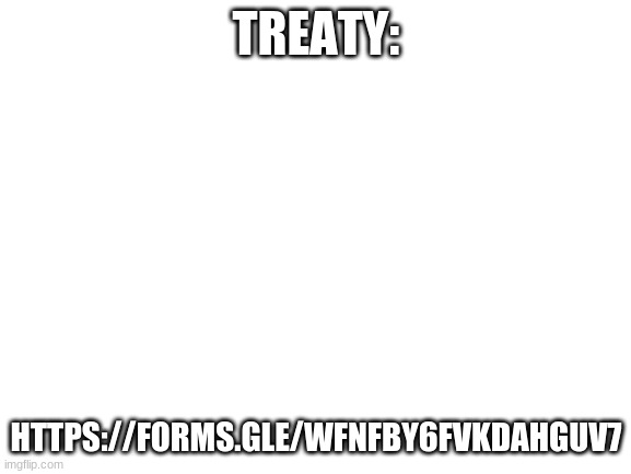 https://forms.gle/wfnfby6FVKDAHGuV7 | TREATY:; HTTPS://FORMS.GLE/WFNFBY6FVKDAHGUV7 | image tagged in blank white template,treaty,tiktok,peace,the end,no war | made w/ Imgflip meme maker