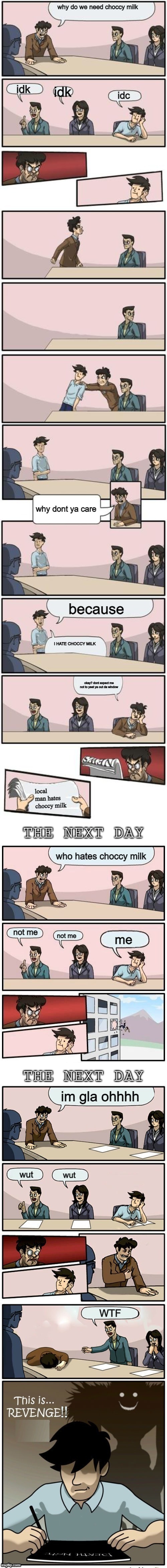 dont ask | why do we need choccy milk; idk; idk; idc; why dont ya care; because; I HATE CHOCCY MILK; okay? dont expect me not to yeet ya out da window; local man hates choccy milk; who hates choccy milk; not me; not me; me; im gla ohhhh; wut; wut; WTF | image tagged in the boardroom meeting director's cut | made w/ Imgflip meme maker