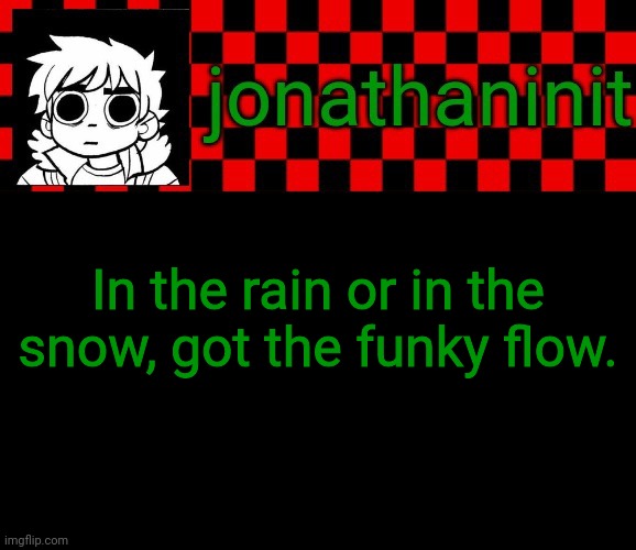 jonathaninit template, but the pfp is my favorite character | In the rain or in the snow, got the funky flow. | image tagged in jonathaninit template but the pfp is my favorite character | made w/ Imgflip meme maker