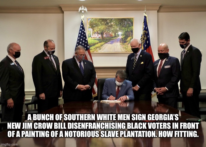 Jim Crow | A BUNCH OF SOUTHERN WHITE MEN SIGN GEORGIA’S NEW JIM CROW BILL DISENFRANCHISING BLACK VOTERS IN FRONT OF A PAINTING OF A NOTORIOUS SLAVE PLANTATION. HOW FITTING. | image tagged in jim crow | made w/ Imgflip meme maker