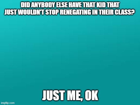 anyone? | DID ANYBODY ELSE HAVE THAT KID THAT JUST WOULDN'T STOP RENEGATING IN THEIR CLASS? JUST ME, OK | image tagged in teal color jpg,relatable | made w/ Imgflip meme maker