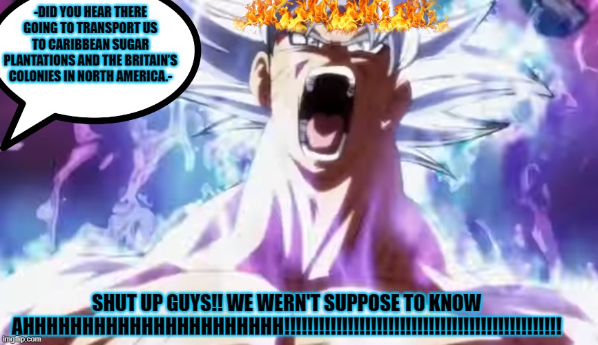 Pissed Off Goku | -DID YOU HEAR THERE GOING TO TRANSPORT US TO CARIBBEAN SUGAR PLANTATIONS AND THE BRITAIN’S COLONIES IN NORTH AMERICA.-; SHUT UP GUYS!! WE WERN'T SUPPOSE TO KNOW AHHHHHHHHHHHHHHHHHHHHHH!!!!!!!!!!!!!!!!!!!!!!!!!!!!!!!!!!!!!!!!!!!!!!!! | image tagged in pissed off goku | made w/ Imgflip meme maker