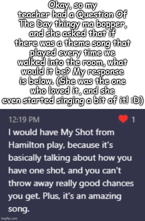 My ELA teacher is the best! | Okay, so my teacher had a Question Of The Day thingy ma bopper, and she asked that if there was a theme song that played every time we walked into the room, what would it be? My response is below. (She was the one who loved it, and she even started singing a bit of it! :D) | image tagged in blank white template | made w/ Imgflip meme maker