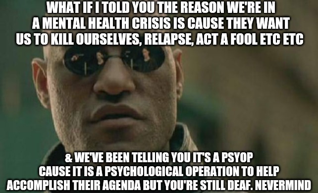 Matrix Morpheus | WHAT IF I TOLD YOU THE REASON WE'RE IN A MENTAL HEALTH CRISIS IS CAUSE THEY WANT US TO KILL OURSELVES, RELAPSE, ACT A FOOL ETC ETC; & WE'VE BEEN TELLING YOU IT'S A PSYOP CAUSE IT IS A PSYCHOLOGICAL OPERATION TO HELP ACCOMPLISH THEIR AGENDA BUT YOU'RE STILL DEAF. NEVERMIND | image tagged in memes,matrix morpheus,deaf,sheeple,the end is near,wake up | made w/ Imgflip meme maker