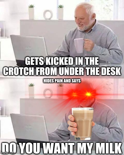 milk | GETS KICKED IN THE CROTCH FROM UNDER THE DESK; HIDES PAIN AND SAYS; DO YOU WANT MY MILK | image tagged in memes,hide the pain harold | made w/ Imgflip meme maker