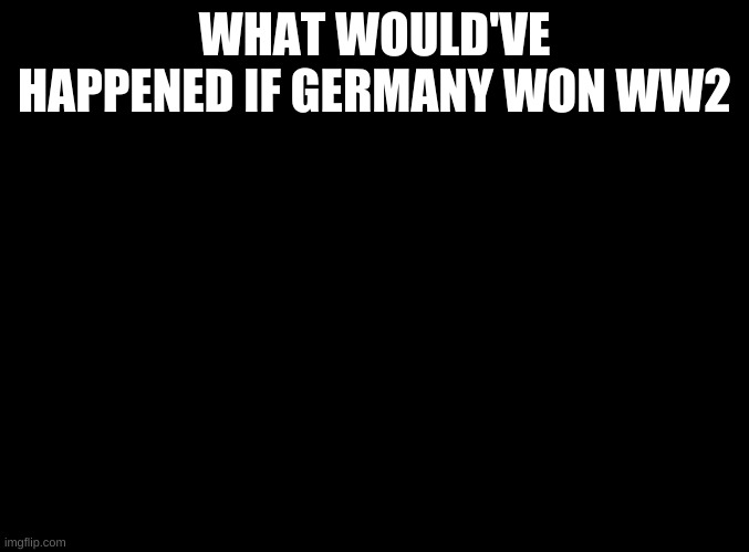? | WHAT WOULD'VE HAPPENED IF GERMANY WON WW2 | image tagged in blank black | made w/ Imgflip meme maker