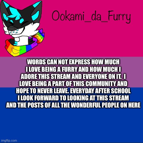 Furries for life | WORDS CAN NOT EXPRESS HOW MUCH I LOVE BEING A FURRY AND HOW MUCH I ADORE THIS STREAM AND EVERYONE ON IT.  I LOVE BEING A PART OF THIS COMMUNITY AND HOPE TO NEVER LEAVE. EVERYDAY AFTER SCHOOL I LOOK FORWARD TO LOOKING AT THIS STREAM AND THE POSTS OF ALL THE WONDERFUL PEOPLE ON HERE | image tagged in ookami announcement,furry | made w/ Imgflip meme maker
