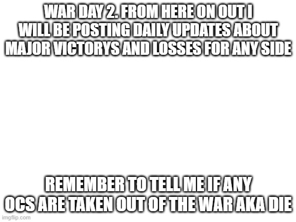 Blank White Template | WAR DAY 2. FROM HERE ON OUT I WILL BE POSTING DAILY UPDATES ABOUT MAJOR VICTORYS AND LOSSES FOR ANY SIDE; REMEMBER TO TELL ME IF ANY OCS ARE TAKEN OUT OF THE WAR AKA DIE | image tagged in blank white template | made w/ Imgflip meme maker
