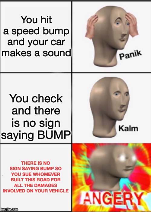 Panik Kalm Angery | You hit a speed bump and your car makes a sound You check and there is no sign saying BUMP THERE IS NO SIGN SAYING BUMP SO YOU SUE WHOMEVER  | image tagged in panik kalm angery | made w/ Imgflip meme maker