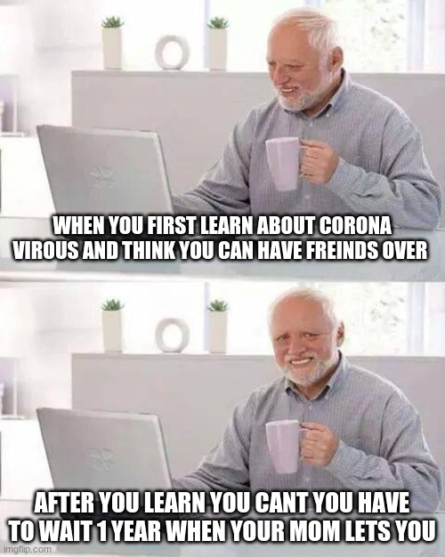 corona virous | WHEN YOU FIRST LEARN ABOUT CORONA VIROUS AND THINK YOU CAN HAVE FREINDS OVER; AFTER YOU LEARN YOU CANT YOU HAVE TO WAIT 1 YEAR WHEN YOUR MOM LETS YOU | image tagged in memes,hide the pain harold | made w/ Imgflip meme maker