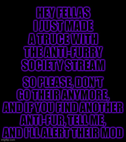 It's over now, so chill | HEY FELLAS
I JUST MADE A TRUCE WITH THE ANTI-FURRY SOCIETY STREAM; SO PLEASE, DON'T GO THEIR ANYMORE, AND IF YOU FIND ANOTHER ANTI-FUR, TELL ME, AND I'LL ALERT THEIR MOD | image tagged in bigass black blank template | made w/ Imgflip meme maker