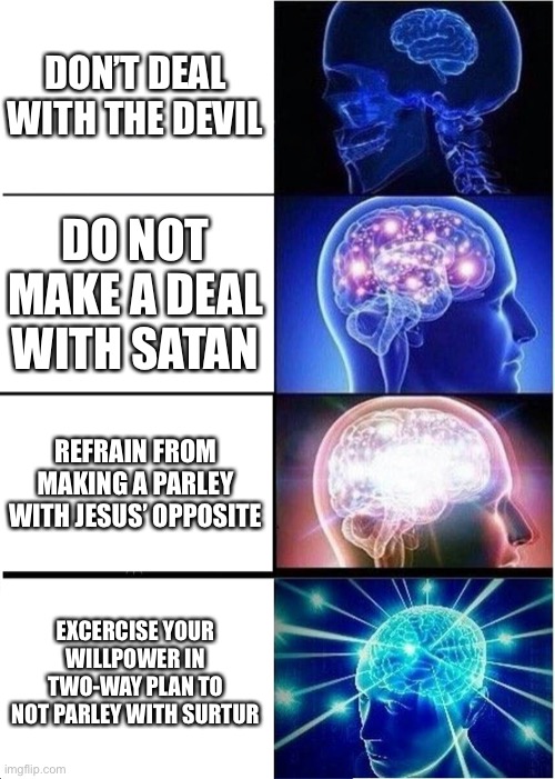 C U P H E A D M E M E | DON’T DEAL WITH THE DEVIL; DO NOT MAKE A DEAL WITH SATAN; REFRAIN FROM MAKING A PARLEY WITH JESUS’ OPPOSITE; EXCERCISE YOUR WILLPOWER IN TWO-WAY PLAN TO NOT PARLEY WITH SURTUR | image tagged in memes,expanding brain | made w/ Imgflip meme maker