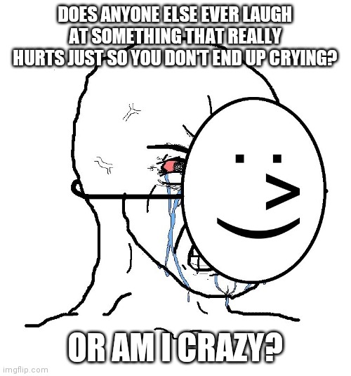 Pretending To Be Happy, Hiding Crying Behind A Mask | DOES ANYONE ELSE EVER LAUGH AT SOMETHING THAT REALLY HURTS JUST SO YOU DON'T END UP CRYING? OR AM I CRAZY? | image tagged in pretending to be happy hiding crying behind a mask | made w/ Imgflip meme maker