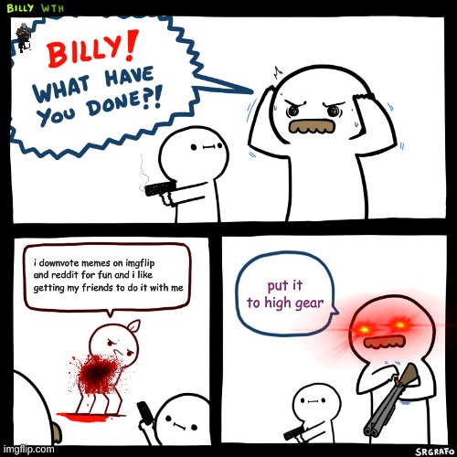 Billy, What Have You Done | i downvote memes on imgflip and reddit for fun and i like getting my friends to do it with me; put it to high gear | image tagged in billy what have you done | made w/ Imgflip meme maker