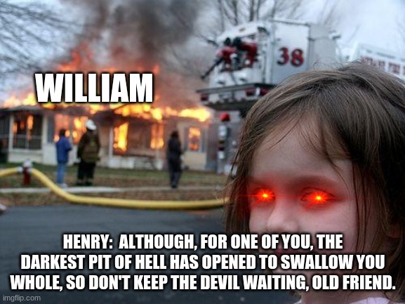 damn henry savage | WILLIAM; HENRY:  ALTHOUGH, FOR ONE OF YOU, THE DARKEST PIT OF HELL HAS OPENED TO SWALLOW YOU WHOLE, SO DON'T KEEP THE DEVIL WAITING, OLD FRIEND. | image tagged in memes,disaster girl,fnaf 6,henry,william | made w/ Imgflip meme maker