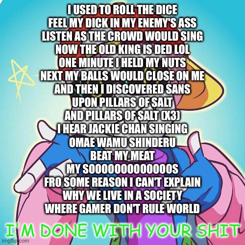 I’m gonna head out again, so here is this post | I USED TO ROLL THE DICE
FEEL MY DICK IN MY ENEMY'S ASS
LISTEN AS THE CROWD WOULD SING
NOW THE OLD KING IS DED LOL
ONE MINUTE I HELD MY NUTS
NEXT MY BALLS WOULD CLOSE ON ME
AND THEN I DISCOVERED SANS
UPON PILLARS OF SALT
AND PILLARS OF SALT (X3)
I HEAR JACKIE CHAN SINGING
OMAE WAMU SHINDERU
BEAT MY MEAT
MY SOOOOOOOOOOOOOS
FRO SOME REASON I CAN'T EXPLAIN
WHY WE LIVE IN A SOCIETY
WHERE GAMER DON'T RULE WORLD | image tagged in fresh sans i'm done | made w/ Imgflip meme maker