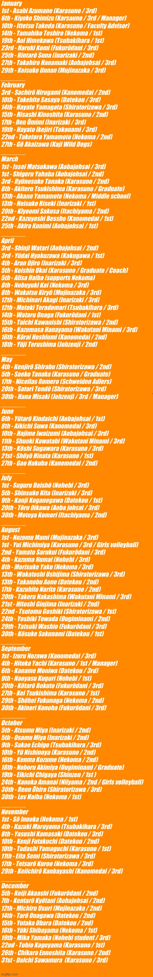All haikyuu birthdays :)) | January
1st - Asahi Azumane (Karasuno / 3rd)

6th - Kiyoko Shimizu (Karsauno / 3rd / Manager)

10th - Ittetsu Takeda (Karasuno / Faculty Advisor)

14th - Tamahiko Teshiro (Nekoma / 1st)

19th - Aoi Himekawa (Tsubakihara / 1st)

23rd - Haruki Komi (Fukurōdani / 3rd)

25th - Rintarō Suna (Inarizaki / 2nd)

27th - Takahiro Hanamaki (Aobajohsai / 3rd)

29th - Keisuke Unnan (Mujinazaka / 3rd)
_______
February
3rd - Sachirō Hirugami (Kanomedai / 2nd)

10th - Takehito Sasaya (Datekou / 3rd)

14th - Hayato Yamagata (Shiratorizawa / 3rd)

15th - Hisashi Kinoshita (Karasuno / 2nd)

17th - Ren Ōmimi (Inarizaki / 3rd)

19th - Hayato Ikejiri (Tokonami / 3rd)

22nd - Taketora Yamamoto (Nekoma / 2nd)

27th - Gō Akaizawa (Kaji Wild Dogs)
_______

March
1st - Issei Matsukawa (Aobajohsai / 3rd)

1st - Shigeru Yahaba (Aobajohsai / 2nd)

3rd - Ryūnosuke Tanaka (Karasuno / 2nd)

8th - Akiteru Tsukishima (Karasuno / Graduate)

13th - Akane Yamamoto (Nekoma / Middle school)

13th - Heisuke Riseki (Inarizaki / 1st)

20th - Kiyoomi Sakusa (Itachiyama / 2nd)

22nd - Kazuyoshi Bessho (Kanomedai / 1st)

25th - Akira Kunimi (Aobajohsai / 1st)
_______

April
3rd - Shinji Watari (Aobajohsai / 2nd)

3rd - Yūdai Hyakuzawa (Kakugawa / 1st)

4th - Aran Ojiro (Inarizaki / 3rd)

5th - Keishin Ukai (Karasuno / Graduate / Coach)

5th - Alisa Haiba (supports Nekoma)

8th - Nobuyuki Kai (Nekoma / 3rd)

8th - Wakatsu Kiryū (Mujinazaka / 3rd)

12th - Michinari Akagi (Inarizaki / 3rd)

12th - Motoki Teradomari (Tsubakihara / 3rd)

14th - Wataru Onaga (Fukurōdani / 1st)

15th - Taichi Kawanishi (Shiratorizawa / 2nd)

16th - Kazumasa Hanayama (Wakutani Minami / 3rd)

16th - Kōrai Hoshiumi (Kanomedai / 2nd)

18th - Yūji Terushima (Johzenji / 2nd)
_______

May
4th - Kenjirō Shirabu (Shiratorizawa / 2nd)

5th - Saeko Tanaka (Karasuno / Graduate)

17th - Nicollas Romero (Schweiden Adlers)

20th - Satori Tendō (Shiratorizawa / 3rd)

30th - Hana Misaki (Johzenji / 3rd / Manager)
_______

June
6th - Yūtarō Kindaichi (Aobajohsai / 1st)

8th - Aikichi Suwa (Kanomedai / 3rd)

10th - Hajime Iwaizumi (Aobajohsai / 3rd)

11th - Shunki Kawatabi (Wakutani Minami / 3rd)

13th - Kōshi Sugawara (Karasuno / 3rd)

21st - Shōyō Hinata (Karasuno / 1st)

27th - Gao Hakuba (Kanomedai / 2nd)
_______

July
1st - Suguru Daishō (Nohebi / 3rd)

5th - Shinsuke Kita (Inarizaki / 3rd)

9th - Kanji Koganegawa (Datekou / 1st)

20th - Tōru Oikawa (Aoba johsai / 3rd)

30th - Motoya Komori (Itachiyama / 2nd)
_______

August
1st - Nozomu Mami (Mujinazaka / 3rd)

1st - Yui Michimiya (Karasuno / 3rd / Girls volleyball)

2nd - Yamato Sarukui (Fukurōdani / 3rd)

4th - Kazuma Numai (Nohebi / 3rd)

8th - Morisuke Yaku (Nekoma / 3rd)

13th - Wakatoshi Ushijima (Shiratorizawa / 3rd)

13th - Takanobu Aone (Datekou / 2nd)

17th - Kazuhito Narita (Karasuno / 2nd)

20th - Takeru Nakashima (Wakutani Minami / 3rd)

21st - Hitoshi Ginjima (Inarizaki / 2nd)

22nd - Tsutomu Goshiki (Shiratorizawa / 1st)

24th - Yoshiki Towada (Ougiminami / 2nd)

29th - Tatsuki Washio (Fukurōdani / 3rd)

30th - Kōsuke Sakunami (Datekou / 1st)
_______

September
1st - Izuru Nozawa (Kanomedai / 3rd)

4th - Hitoka Yachi (Karasuno / 1st / Manager)

6th - Kaname Moniwa (Datekou / 3rd)

9th - Naoyasu Kuguri (Nohebi / 1st)

20th - Kōtarō Bokuto (Fukurōdani / 3rd)

27th - Kei Tsukishima (Karasuno / 1st)

29th - Shōhei Fukunaga (Nekoma / 2nd)

30th - Akinori Konoha (Fukurōdani / 3rd)
_______

October
5th - Atsumu Miya (Inarizaki / 2nd)

5th - Osamu Miya (Inarizaki / 2nd)

9th - Sakae Echigo (Tsubakihara / 3rd)

10th - Yū Nishinoya (Karasuno / 2nd)

16th - Kenma Kozume (Nekoma / 2nd)

18th - Noboru Akimiya (Ougiminami / Graduate)

19th - Eikichi Chigaya (Shinzen / 1st )

24th - Kanoka Amanai (Niiyama / 2nd / Girls volleyball)

30th - Reon Ōhira (Shiratorizawa / 3rd)

30th - Lev Haiba (Nekoma / 1st)
_______

November
1st - Sō Inuoka (Nekoma / 1st)

4th - Kazuki Maruyama (Tsubakihara / 3rd)

8th - Yasushi Kamasaki (Datekou / 3rd)

10th - Kenji Futakuchi (Datekou / 2nd)

10th - Tadashi Yamaguchi (Karasuno / 1st)

11th - Eita Semi (Shiratorizawa / 3rd)

17th - Tetsurō Kuroo (Nekoma / 3rd)

29th - Keiichirō Kanbayashi (Kanomedai / 3rd)
_______

December
5th - Keiji Akaashi (Fukurōdani / 2nd)

7th - Kentarō Kyōtani (Aobajohsai / 2nd)

12th - Michiru Usuri (Mujinazaka / 2nd)

14th - Tarō Onagawa (Datekou / 2nd)

15th - Yutaka Obara (Datekou / 2nd)

16th - Yūki Shibayama (Nekoma / 1st)

19th - Mika Yamaka (Nohebi student / 3rd)

22nd - Tobio Kageyama (Karasuno / 1st)

26th - Chikara Ennoshita (Karasuno / 2nd)

31st - Daichi Sawamura  (Karasuno / 3rd) | made w/ Imgflip meme maker