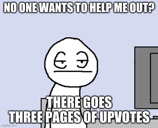 Bored of this crap | NO ONE WANTS TO HELP ME OUT? THERE GOES THREE PAGES OF UPVOTES | image tagged in bored of this crap | made w/ Imgflip meme maker