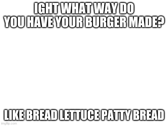 ANSWER ME! | IGHT WHAT WAY DO YOU HAVE YOUR BURGER MADE? LIKE BREAD LETTUCE PATTY BREAD | image tagged in blank white template | made w/ Imgflip meme maker