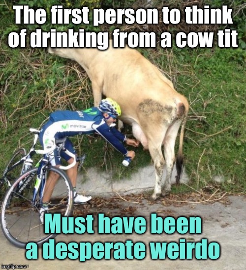 Think about it | Must have been a desperate weirdo | image tagged in cow milk,first to drink cow milk,bicyclist,repost | made w/ Imgflip meme maker