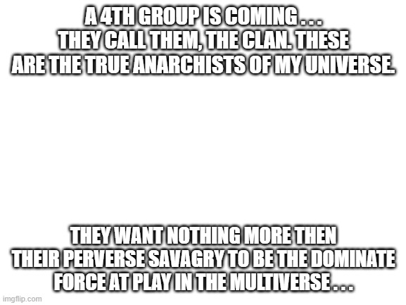 Blank White Template | A 4TH GROUP IS COMING . . . THEY CALL THEM, THE CLAN. THESE ARE THE TRUE ANARCHISTS OF MY UNIVERSE. THEY WANT NOTHING MORE THEN THEIR PERVERSE SAVAGRY TO BE THE DOMINATE FORCE AT PLAY IN THE MULTIVERSE . . . | image tagged in blank white template | made w/ Imgflip meme maker