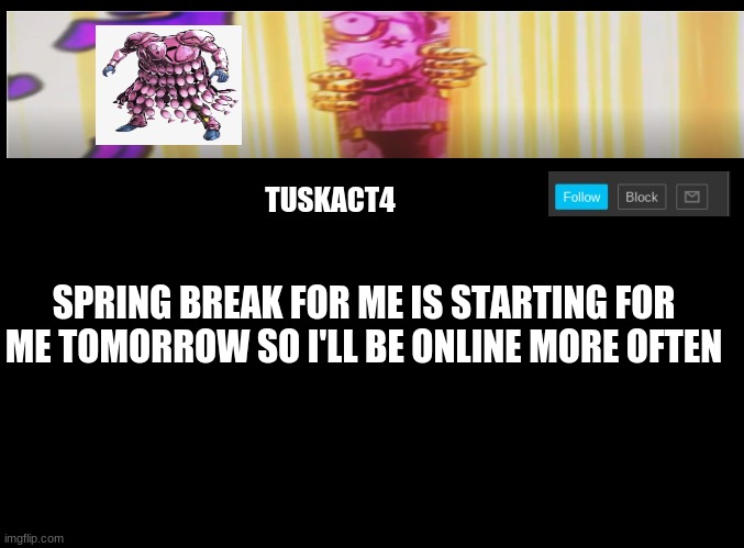 Tusk act 4 announcement | SPRING BREAK FOR ME IS STARTING FOR ME TOMORROW SO I'LL BE ONLINE MORE OFTEN | image tagged in tusk act 4 announcement | made w/ Imgflip meme maker