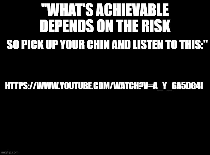 https://www.youtube.com/watch?v=A_y_6a5DG4I | "WHAT'S ACHIEVABLE DEPENDS ON THE RISK; SO PICK UP YOUR CHIN AND LISTEN TO THIS:"; HTTPS://WWW.YOUTUBE.COM/WATCH?V=A_Y_6A5DG4I | image tagged in blank black | made w/ Imgflip meme maker