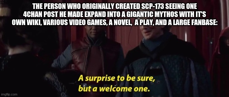 A Surprise to be sure | THE PERSON WHO ORIGINALLY CREATED SCP-173 SEEING ONE 4CHAN POST HE MADE EXPAND INTO A GIGANTIC MYTHOS WITH IT'S OWN WIKI, VARIOUS VIDEO GAMES, A NOVEL,  A PLAY, AND A LARGE FANBASE: | image tagged in a surprise to be sure | made w/ Imgflip meme maker