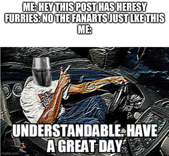 lmao it just happened | ME: HEY THIS POST HAS HERESY
FURRIES: NO THE FANARTS JUST LKE THIS
ME: | image tagged in understandable have a great day | made w/ Imgflip meme maker