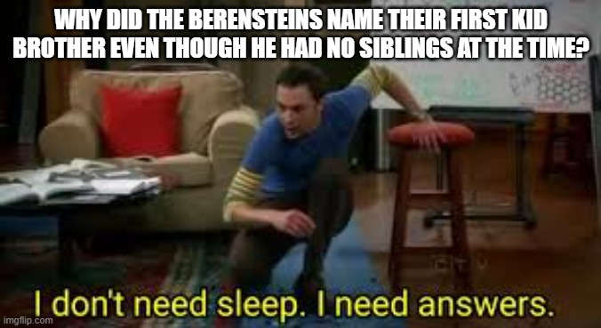 i dont need sleep i need answers |  WHY DID THE BERENSTEINS NAME THEIR FIRST KID BROTHER EVEN THOUGH HE HAD NO SIBLINGS AT THE TIME? | image tagged in i dont need sleep i need answers | made w/ Imgflip meme maker