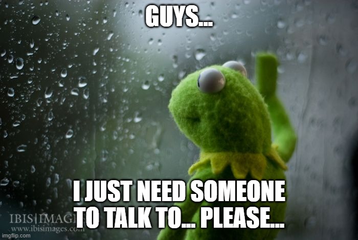 Life fricking sucks lmao | GUYS... I JUST NEED SOMEONE TO TALK TO... PLEASE... | image tagged in kermit window | made w/ Imgflip meme maker