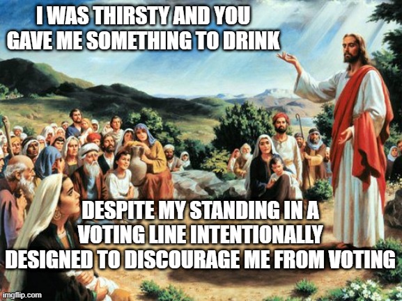 Thirsty Jesus | I WAS THIRSTY AND YOU GAVE ME SOMETHING TO DRINK; DESPITE MY STANDING IN A VOTING LINE INTENTIONALLY DESIGNED TO DISCOURAGE ME FROM VOTING | image tagged in jesus said,georgia,voting,water,PoliticalHumor | made w/ Imgflip meme maker