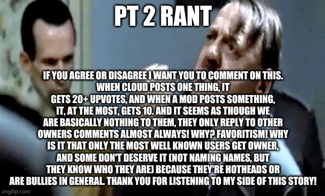 Hitler's Rant | PT 2 RANT; IF YOU AGREE OR DISAGREE I WANT YOU TO COMMENT ON THIS.
WHEN CLOUD POSTS ONE THING, IT GETS 20+ UPVOTES, AND WHEN A MOD POSTS SOMETHING, IT, AT THE MOST, GETS 10. AND IT SEEMS AS THOUGH WE ARE BASICALLY NOTHING TO THEM, THEY ONLY REPLY TO OTHER OWNERS COMMENTS ALMOST ALWAYS! WHY? FAVORITISM! WHY IS IT THAT ONLY THE MOST WELL KNOWN USERS GET OWNER, AND SOME DON'T DESERVE IT (NOT NAMING NAMES, BUT THEY KNOW WHO THEY ARE) BECAUSE THEY'RE HOTHEADS OR ARE BULLIES IN GENERAL. THANK YOU FOR LISTENING TO MY SIDE OF THIS STORY! | image tagged in hitler's rant | made w/ Imgflip meme maker