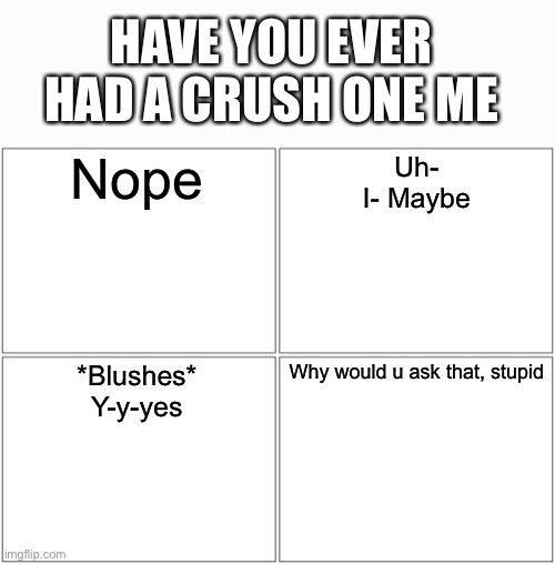 You can copy this if u want to | HAVE YOU EVER HAD A CRUSH ONE ME; Nope; Uh-
I- Maybe; *Blushes*
Y-y-yes; Why would u ask that, stupid | image tagged in memes,blank comic panel 2x2 | made w/ Imgflip meme maker