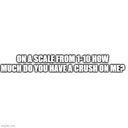 Blank Transparent Square | ON A SCALE FROM 1-10 HOW MUCH DO YOU HAVE A CRUSH ON ME? | image tagged in memes,blank transparent square | made w/ Imgflip meme maker