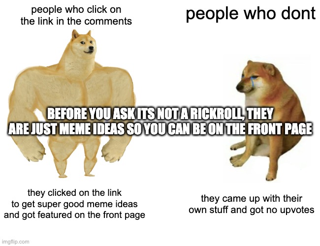 meme ideas for you guys | people who click on the link in the comments; people who dont; BEFORE YOU ASK ITS NOT A RICKROLL, THEY ARE JUST MEME IDEAS SO YOU CAN BE ON THE FRONT PAGE; they clicked on the link to get super good meme ideas and got featured on the front page; they came up with their own stuff and got no upvotes | image tagged in memes,buff doge vs cheems | made w/ Imgflip meme maker