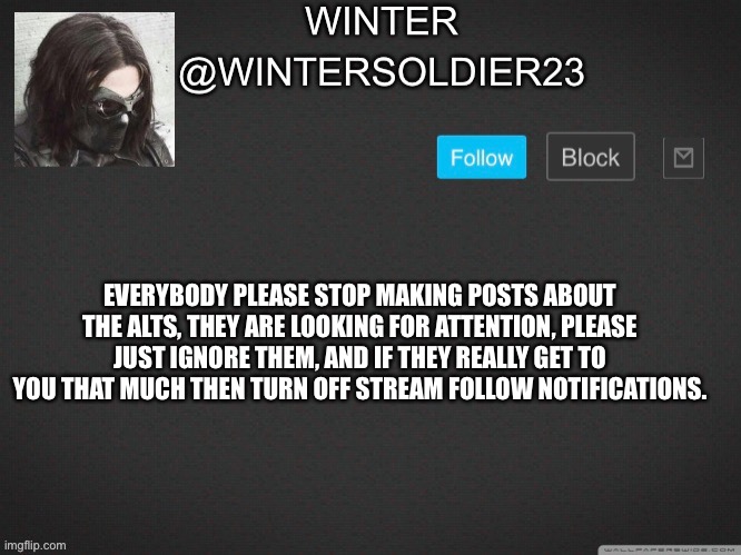 Wintersoldier23 | EVERYBODY PLEASE STOP MAKING POSTS ABOUT THE ALTS, THEY ARE LOOKING FOR ATTENTION, PLEASE JUST IGNORE THEM, AND IF THEY REALLY GET TO YOU THAT MUCH THEN TURN OFF STREAM FOLLOW NOTIFICATIONS. | image tagged in wintersoldier23 | made w/ Imgflip meme maker