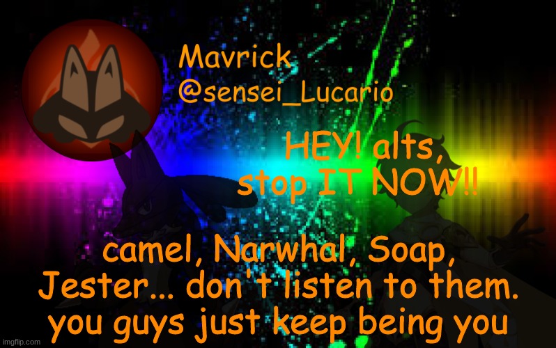 Mavrick Announcement template | HEY! alts, stop IT NOW!! camel, Narwhal, Soap, Jester... don't listen to them.
you guys just keep being you | image tagged in mavrick announcement template | made w/ Imgflip meme maker