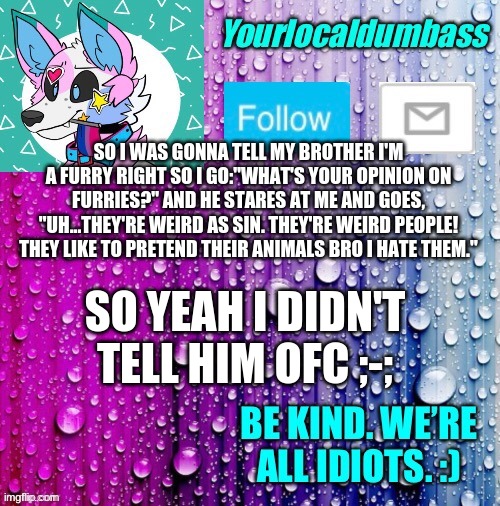 T~T | SO I WAS GONNA TELL MY BROTHER I'M A FURRY RIGHT SO I GO:"WHAT'S YOUR OPINION ON FURRIES?" AND HE STARES AT ME AND GOES, "UH...THEY'RE WEIRD AS SIN. THEY'RE WEIRD PEOPLE! THEY LIKE TO PRETEND THEIR ANIMALS BRO I HATE THEM."; SO YEAH I DIDN'T TELL HIM OFC ;-; | image tagged in dumbass template | made w/ Imgflip meme maker