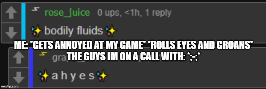 bodily fluids | ME: *GETS ANNOYED AT MY GAME* *ROLLS EYES AND GROANS*
THE GUYS IM ON A CALL WITH: *;-;* | image tagged in bodily fluids | made w/ Imgflip meme maker