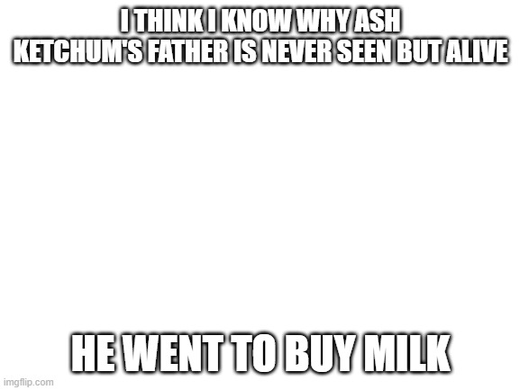 Blank White Template | I THINK I KNOW WHY ASH KETCHUM'S FATHER IS NEVER SEEN BUT ALIVE; HE WENT TO BUY MILK | image tagged in blank white template | made w/ Imgflip meme maker
