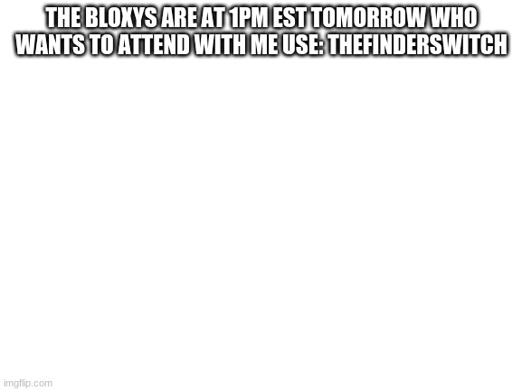 come join | THE BLOXYS ARE AT 1PM EST TOMORROW WHO WANTS TO ATTEND WITH ME USE: THEFINDERSWITCH | image tagged in blank white template | made w/ Imgflip meme maker