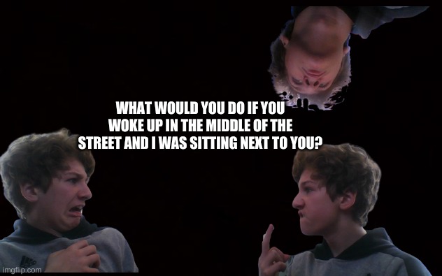 Wait, why am I asking this? | WHAT WOULD YOU DO IF YOU WOKE UP IN THE MIDDLE OF THE STREET AND I WAS SITTING NEXT TO YOU? | image tagged in whhhhyyyyyyyyy,i am an odd child | made w/ Imgflip meme maker