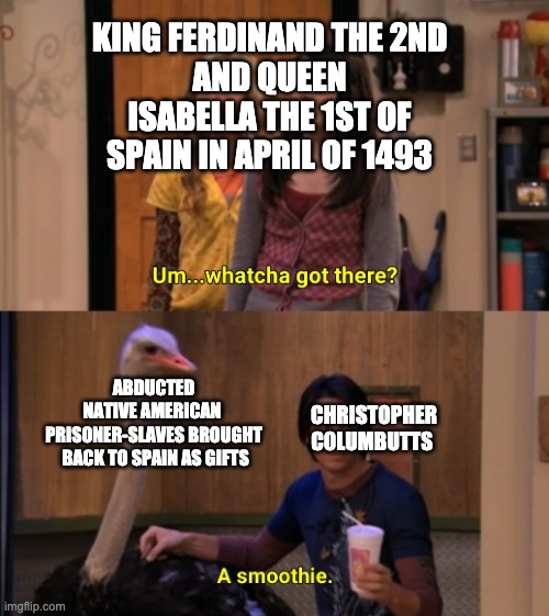 historical memes anti christopher columbus | KING FERDINAND THE 2ND
AND QUEEN ISABELLA THE 1ST OF SPAIN IN APRIL OF 1493; ABDUCTED
NATIVE AMERICAN 
PRISONER-SLAVES BROUGHT
 BACK TO SPAIN AS GIFTS; CHRISTOPHER
COLUMBUTTS | image tagged in whatcha got there,historical meme,christopher columbus | made w/ Imgflip meme maker